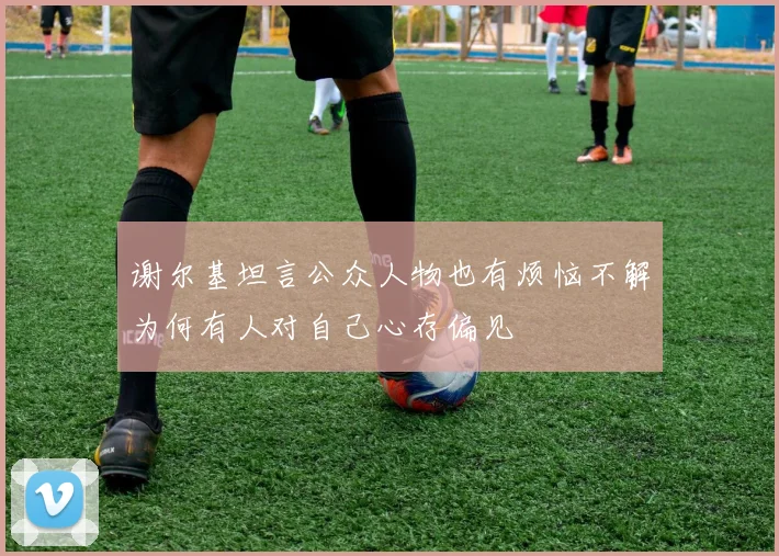 谢尔基坦言公众人物也有烦恼不解为何有人对自己心存偏见