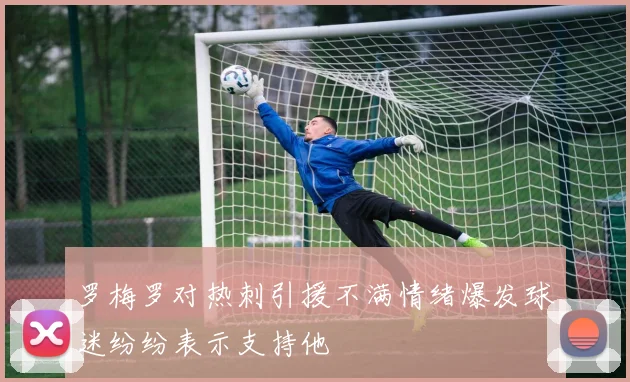 罗梅罗对热刺引援不满情绪爆发球迷纷纷表示支持他