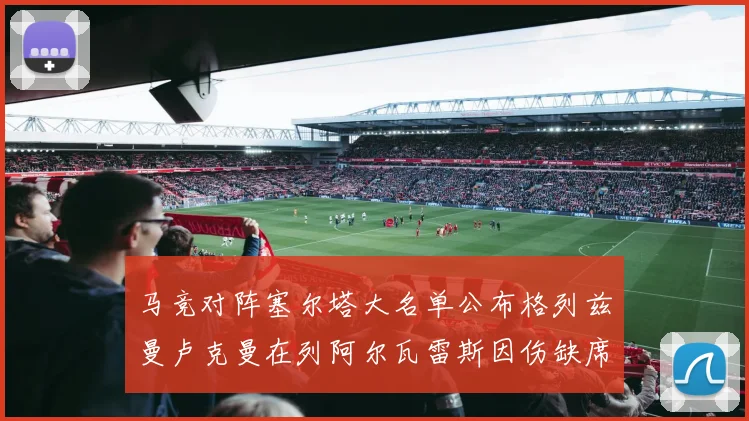 马竞对阵塞尔塔大名单公布格列兹曼卢克曼在列阿尔瓦雷斯因伤缺席