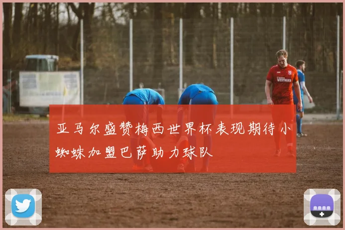 亚马尔盛赞梅西世界杯表现期待小蜘蛛加盟巴萨助力球队