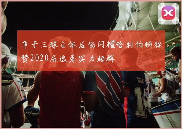 华子三球合体后场闪耀哈利伯顿称赞2020届选秀实力超群