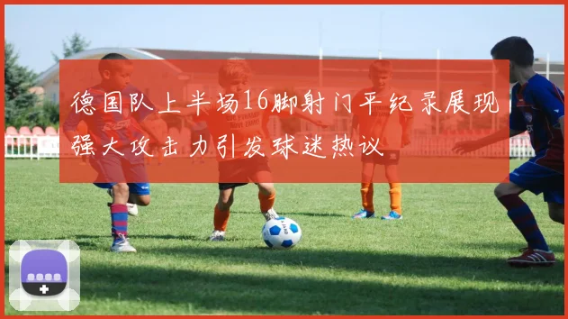 德国队上半场16脚射门平纪录展现强大攻击力引发球迷热议
