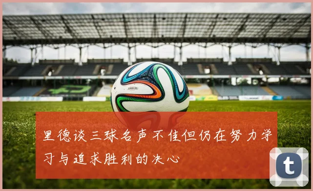 里德谈三球名声不佳但仍在努力学习与追求胜利的决心