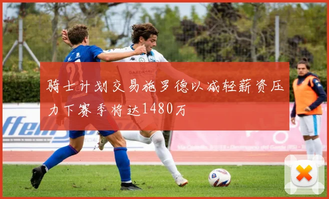 骑士计划交易施罗德以减轻薪资压力下赛季将达1480万
