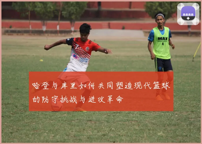 哈登与库里如何共同塑造现代篮球的防守挑战与进攻革命