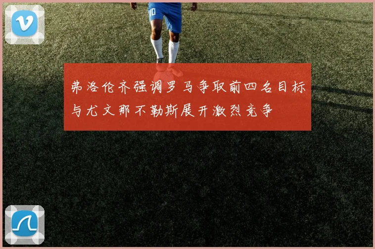 弗洛伦齐强调罗马争取前四名目标与尤文那不勒斯展开激烈竞争