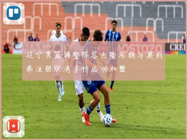 辽宁男篮调整阵容杰隆布朗与奥利弗注册取消亨特成功加盟