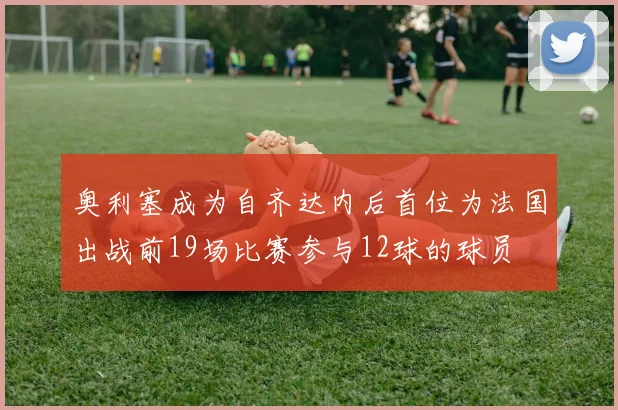 奥利塞成为自齐达内后首位为法国出战前19场比赛参与12球的球员