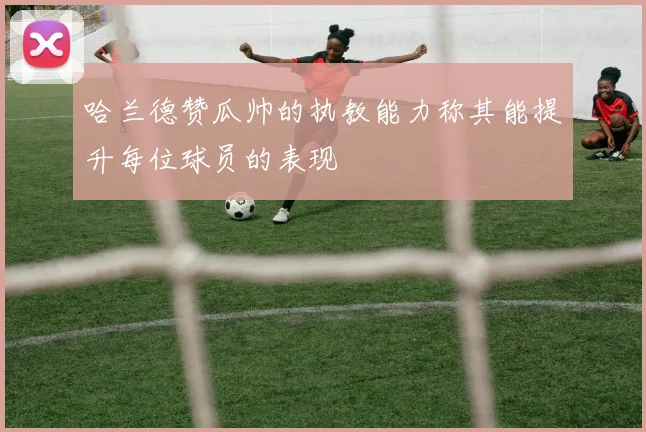 哈兰德赞瓜帅的执教能力称其能提升每位球员的表现
