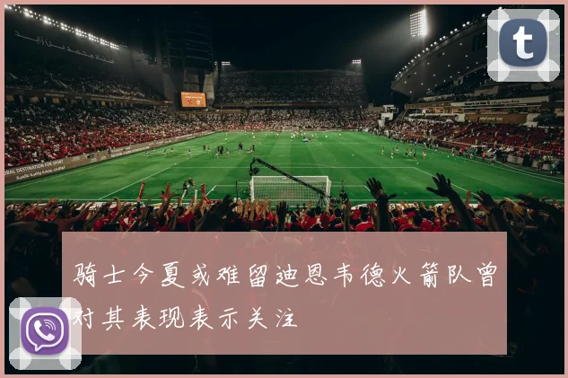 骑士今夏或难留迪恩韦德火箭队曾对其表现表示关注