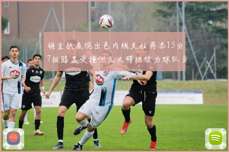 胡金秋表现出色内线支柱再添15分7板膝盖受撞但无大碍继续为球队贡献力量