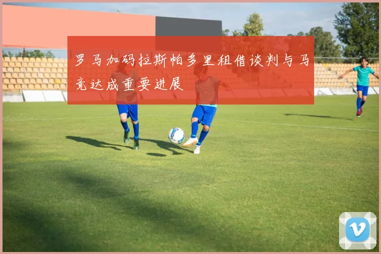 罗马加码拉斯帕多里租借谈判与马竞达成重要进展