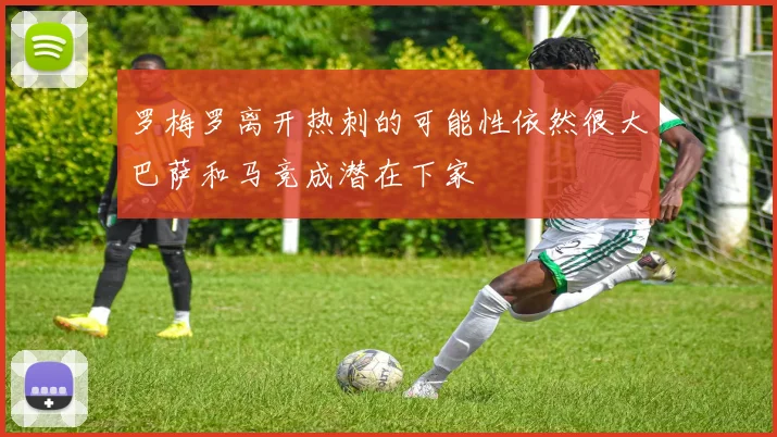 罗梅罗离开热刺的可能性依然很大巴萨和马竞成潜在下家