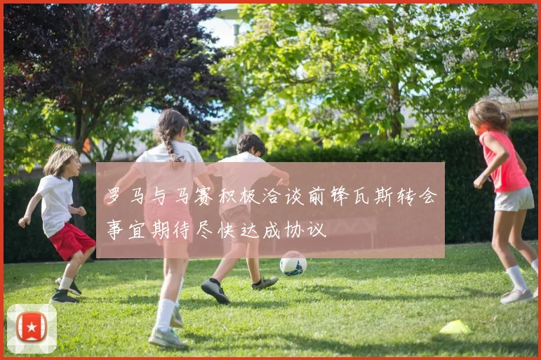 罗马与马赛积极洽谈前锋瓦斯转会事宜期待尽快达成协议