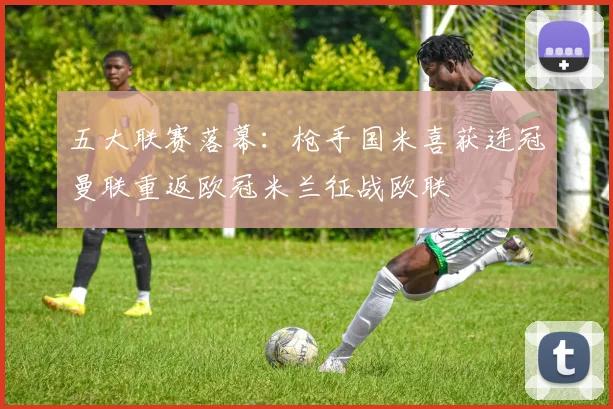 五大联赛落幕：枪手国米喜获连冠曼联重返欧冠米兰征战欧联