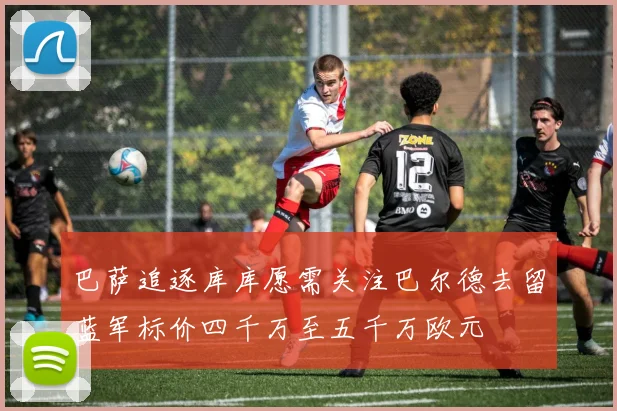 巴萨追逐库库愿需关注巴尔德去留蓝军标价四千万至五千万欧元