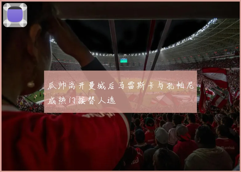 瓜帅离开曼城后马雷斯卡与孔帕尼成热门接替人选