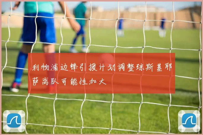 利物浦边锋引援计划调整琼斯基耶萨离队可能性加大