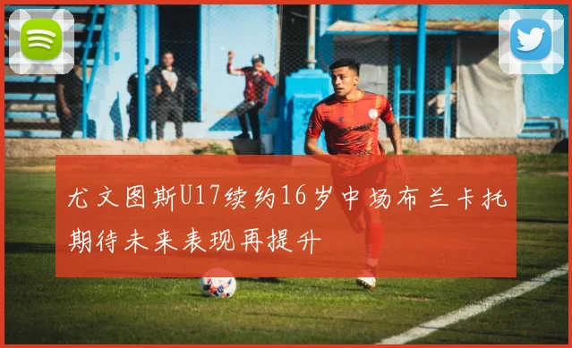 尤文图斯U17续约16岁中场布兰卡托期待未来表现再提升