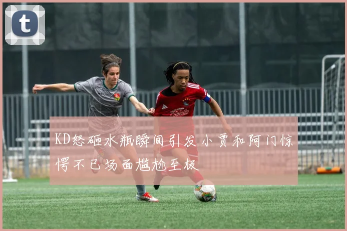 KD怒砸水瓶瞬间引发小贾和阿门惊愕不已场面尴尬至极